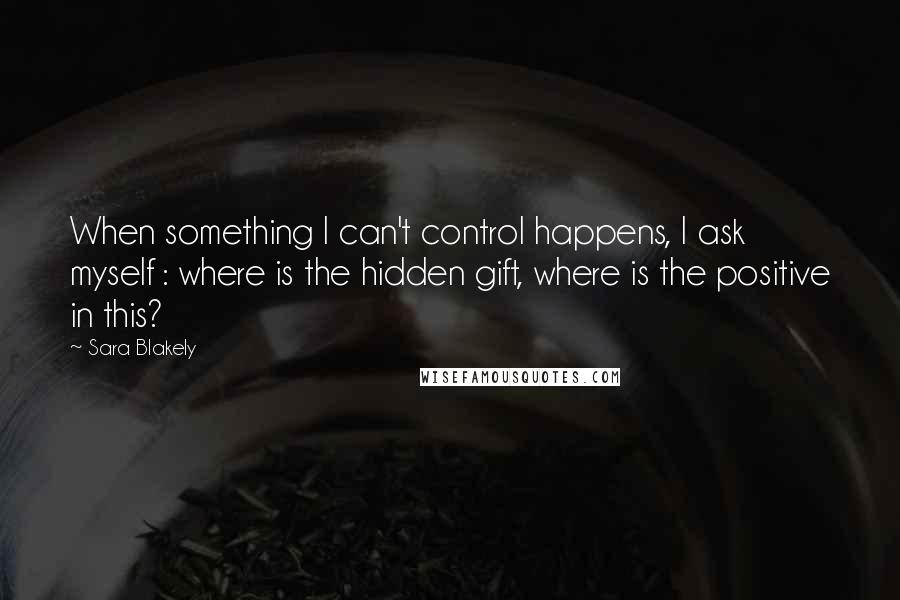 Sara Blakely Quotes: When something I can't control happens, I ask myself : where is the hidden gift, where is the positive in this?