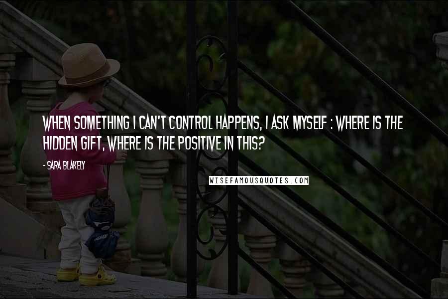 Sara Blakely Quotes: When something I can't control happens, I ask myself : where is the hidden gift, where is the positive in this?