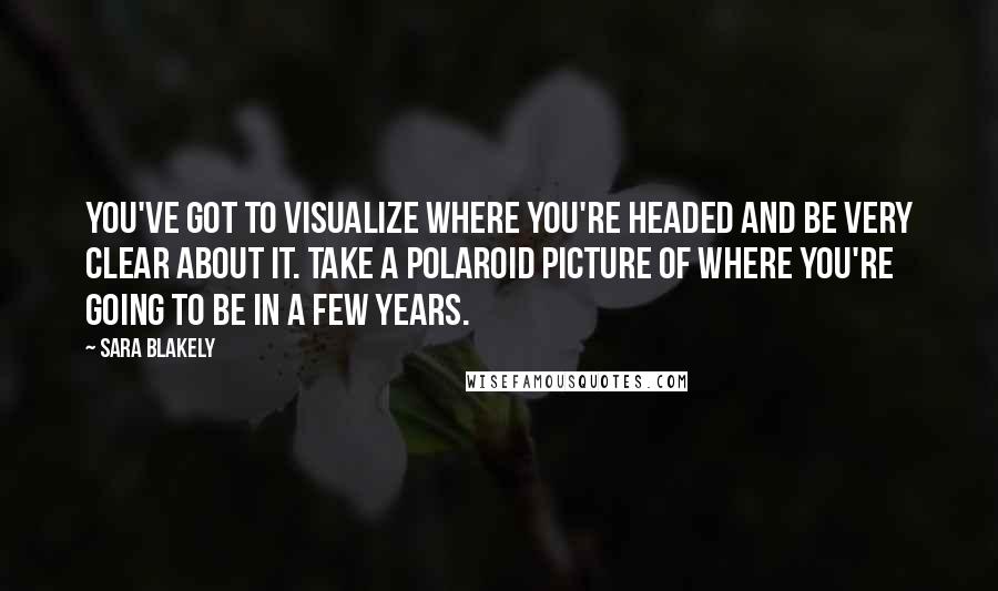 Sara Blakely Quotes: You've got to visualize where you're headed and be very clear about it. Take a polaroid picture of where you're going to be in a few years.