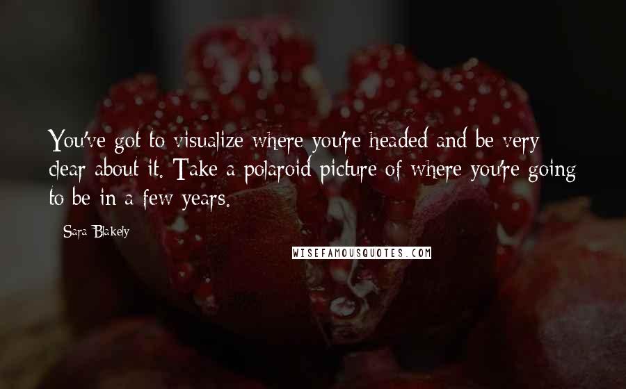 Sara Blakely Quotes: You've got to visualize where you're headed and be very clear about it. Take a polaroid picture of where you're going to be in a few years.