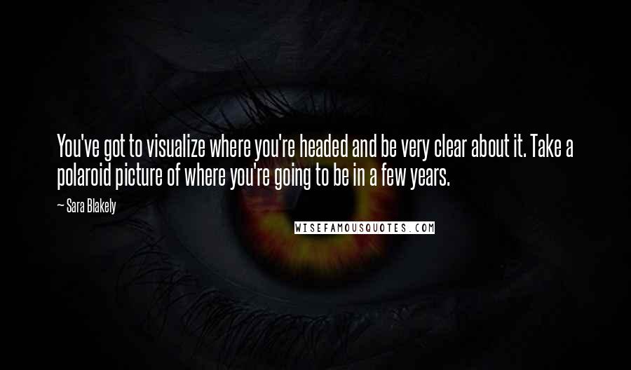 Sara Blakely Quotes: You've got to visualize where you're headed and be very clear about it. Take a polaroid picture of where you're going to be in a few years.