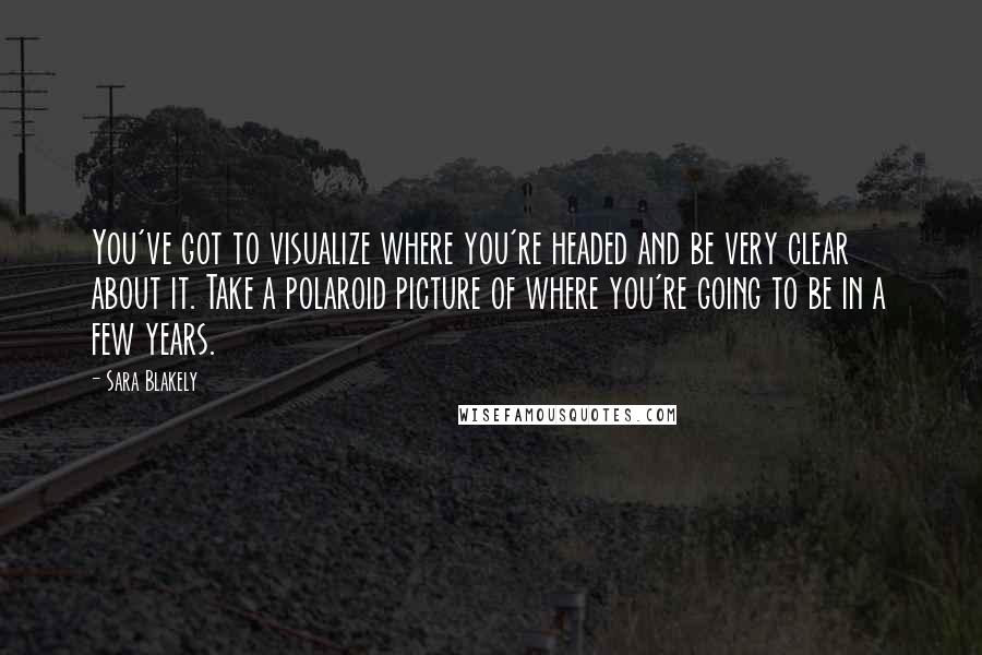 Sara Blakely Quotes: You've got to visualize where you're headed and be very clear about it. Take a polaroid picture of where you're going to be in a few years.