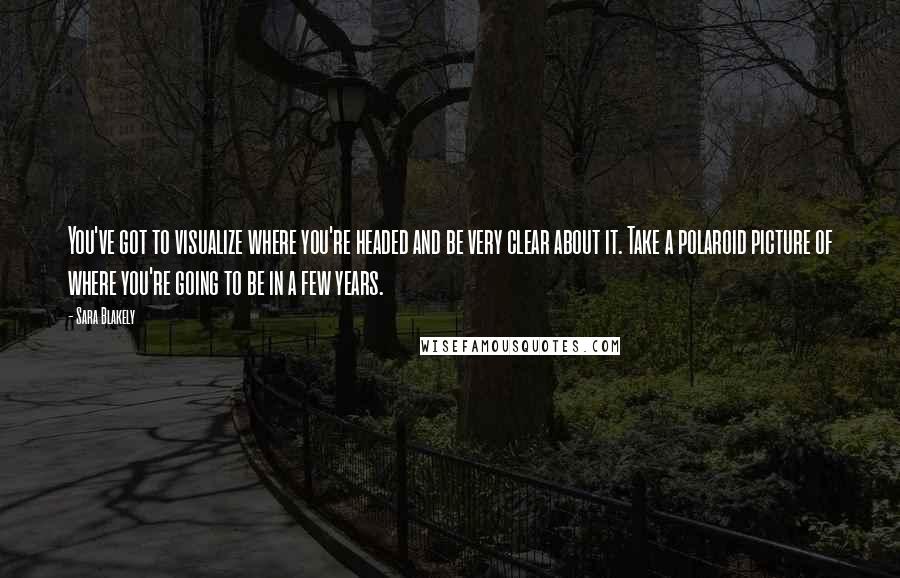 Sara Blakely Quotes: You've got to visualize where you're headed and be very clear about it. Take a polaroid picture of where you're going to be in a few years.