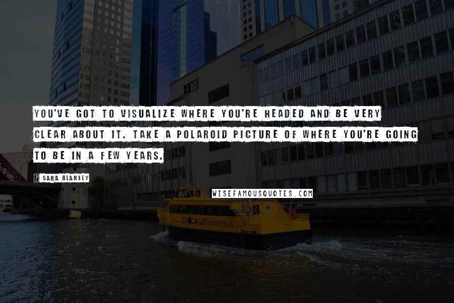 Sara Blakely Quotes: You've got to visualize where you're headed and be very clear about it. Take a polaroid picture of where you're going to be in a few years.