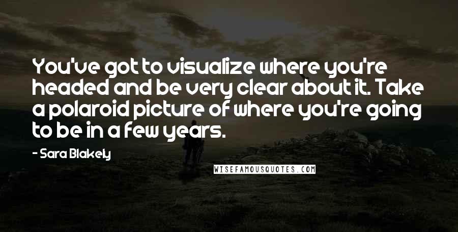 Sara Blakely Quotes: You've got to visualize where you're headed and be very clear about it. Take a polaroid picture of where you're going to be in a few years.