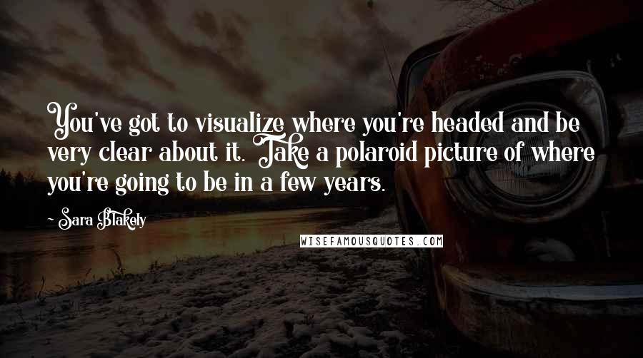 Sara Blakely Quotes: You've got to visualize where you're headed and be very clear about it. Take a polaroid picture of where you're going to be in a few years.