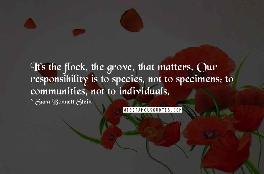 Sara Bonnett Stein Quotes: It's the flock, the grove, that matters. Our responsibility is to species, not to specimens; to communities, not to individuals.
