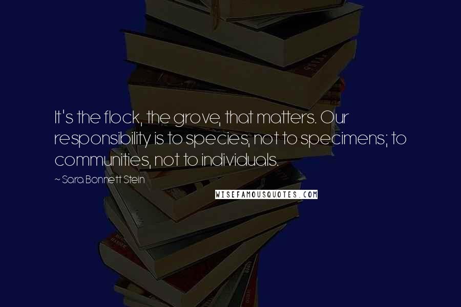 Sara Bonnett Stein Quotes: It's the flock, the grove, that matters. Our responsibility is to species, not to specimens; to communities, not to individuals.