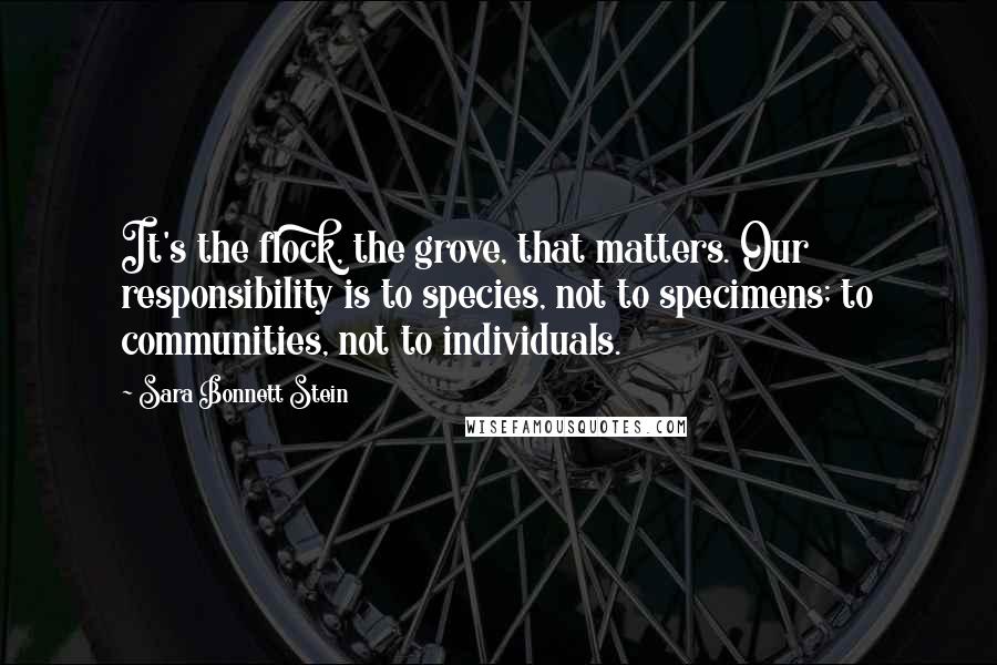 Sara Bonnett Stein Quotes: It's the flock, the grove, that matters. Our responsibility is to species, not to specimens; to communities, not to individuals.