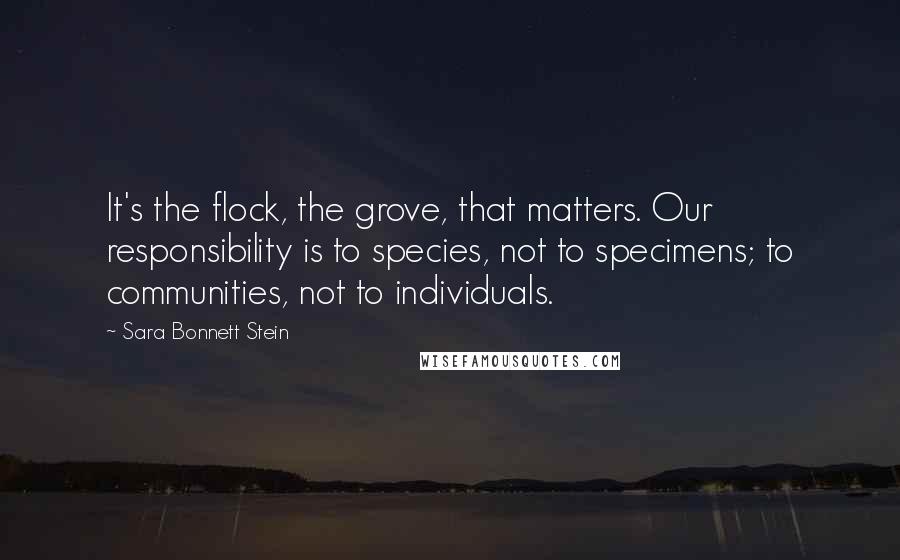 Sara Bonnett Stein Quotes: It's the flock, the grove, that matters. Our responsibility is to species, not to specimens; to communities, not to individuals.