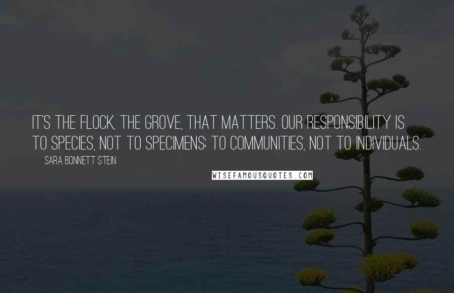 Sara Bonnett Stein Quotes: It's the flock, the grove, that matters. Our responsibility is to species, not to specimens; to communities, not to individuals.