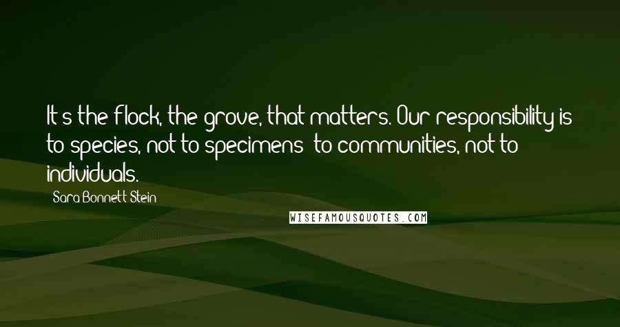 Sara Bonnett Stein Quotes: It's the flock, the grove, that matters. Our responsibility is to species, not to specimens; to communities, not to individuals.