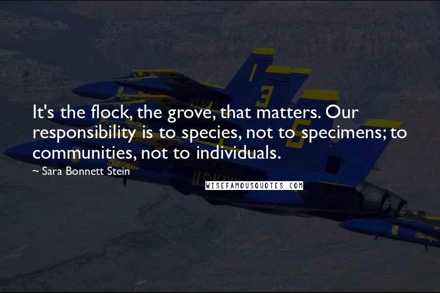 Sara Bonnett Stein Quotes: It's the flock, the grove, that matters. Our responsibility is to species, not to specimens; to communities, not to individuals.