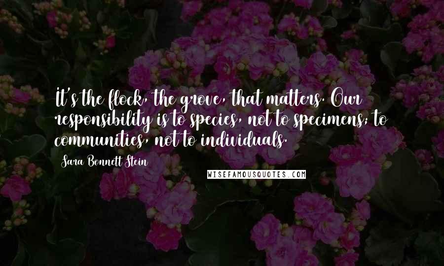 Sara Bonnett Stein Quotes: It's the flock, the grove, that matters. Our responsibility is to species, not to specimens; to communities, not to individuals.