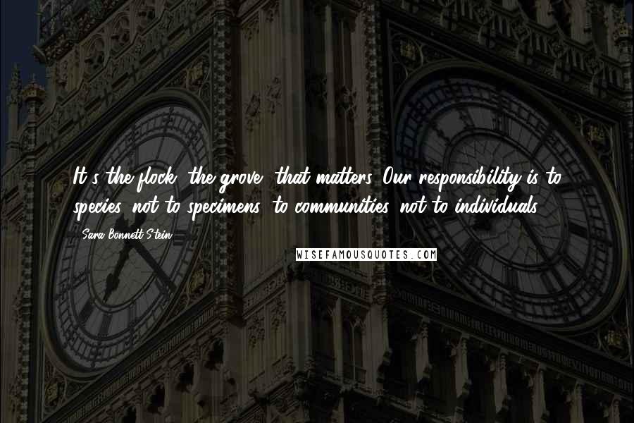 Sara Bonnett Stein Quotes: It's the flock, the grove, that matters. Our responsibility is to species, not to specimens; to communities, not to individuals.