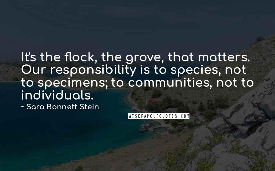 Sara Bonnett Stein Quotes: It's the flock, the grove, that matters. Our responsibility is to species, not to specimens; to communities, not to individuals.