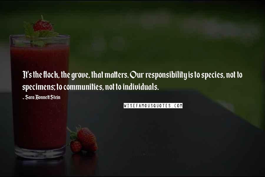 Sara Bonnett Stein Quotes: It's the flock, the grove, that matters. Our responsibility is to species, not to specimens; to communities, not to individuals.