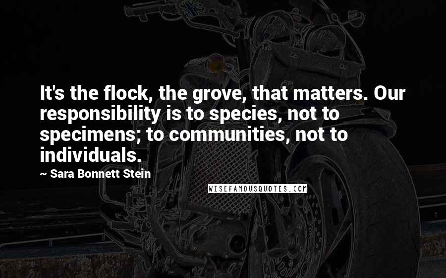 Sara Bonnett Stein Quotes: It's the flock, the grove, that matters. Our responsibility is to species, not to specimens; to communities, not to individuals.