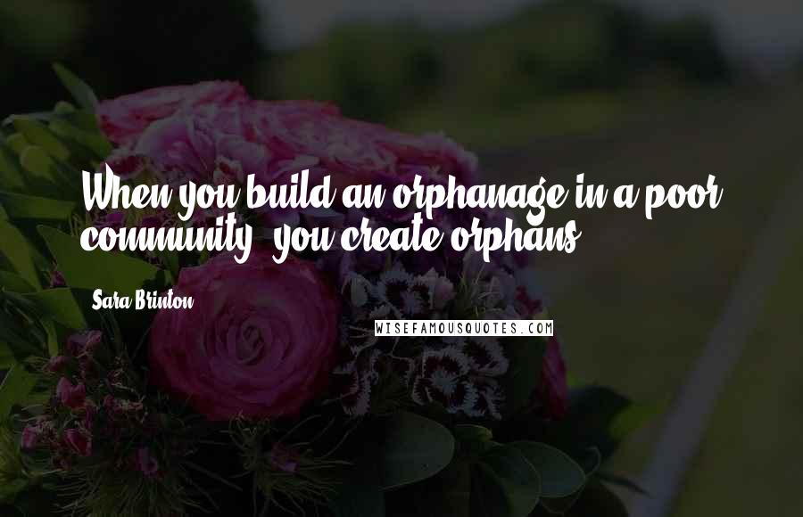 Sara Brinton Quotes: When you build an orphanage in a poor community, you create orphans.
