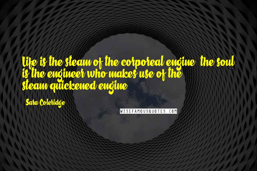 Sara Coleridge Quotes: Life is the steam of the corporeal engine; the soul is the engineer who makes use of the steam-quickened engine.