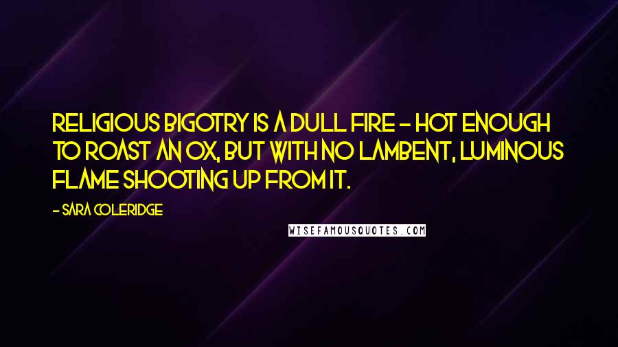 Sara Coleridge Quotes: Religious bigotry is a dull fire - hot enough to roast an ox, but with no lambent, luminous flame shooting up from it.