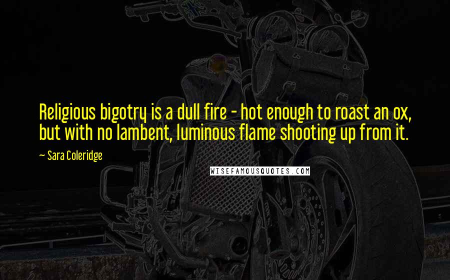 Sara Coleridge Quotes: Religious bigotry is a dull fire - hot enough to roast an ox, but with no lambent, luminous flame shooting up from it.