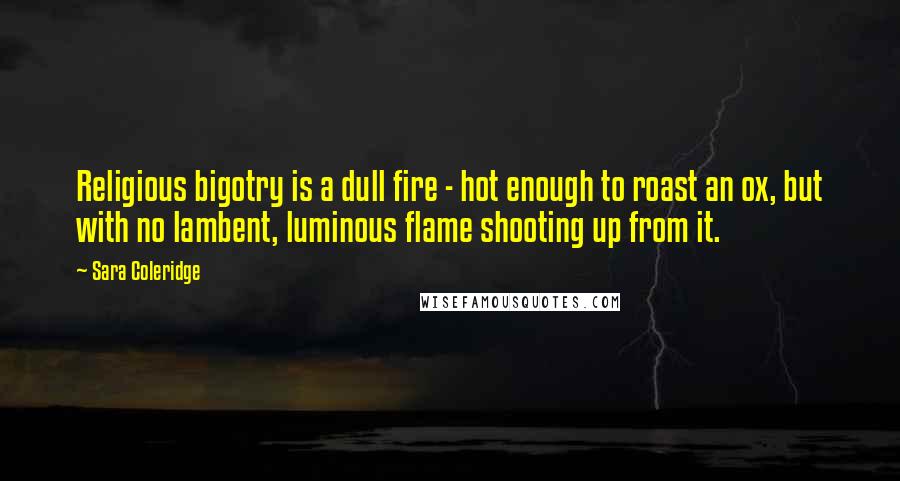Sara Coleridge Quotes: Religious bigotry is a dull fire - hot enough to roast an ox, but with no lambent, luminous flame shooting up from it.