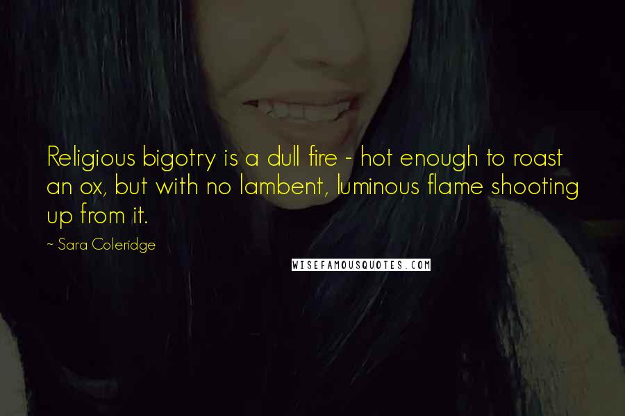 Sara Coleridge Quotes: Religious bigotry is a dull fire - hot enough to roast an ox, but with no lambent, luminous flame shooting up from it.