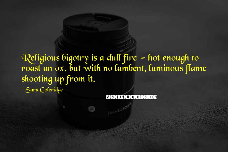 Sara Coleridge Quotes: Religious bigotry is a dull fire - hot enough to roast an ox, but with no lambent, luminous flame shooting up from it.