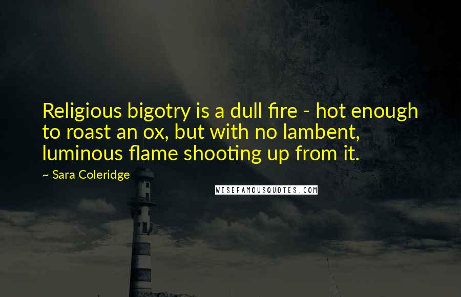 Sara Coleridge Quotes: Religious bigotry is a dull fire - hot enough to roast an ox, but with no lambent, luminous flame shooting up from it.