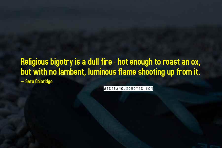 Sara Coleridge Quotes: Religious bigotry is a dull fire - hot enough to roast an ox, but with no lambent, luminous flame shooting up from it.