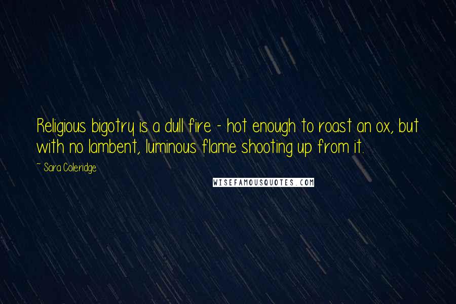 Sara Coleridge Quotes: Religious bigotry is a dull fire - hot enough to roast an ox, but with no lambent, luminous flame shooting up from it.