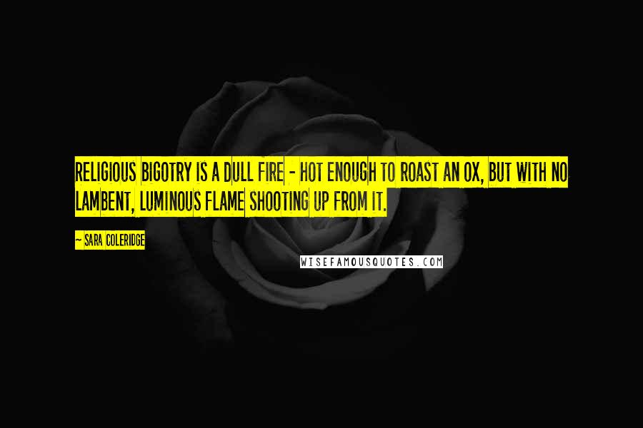 Sara Coleridge Quotes: Religious bigotry is a dull fire - hot enough to roast an ox, but with no lambent, luminous flame shooting up from it.