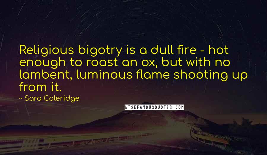 Sara Coleridge Quotes: Religious bigotry is a dull fire - hot enough to roast an ox, but with no lambent, luminous flame shooting up from it.