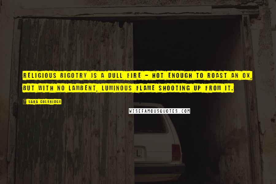 Sara Coleridge Quotes: Religious bigotry is a dull fire - hot enough to roast an ox, but with no lambent, luminous flame shooting up from it.