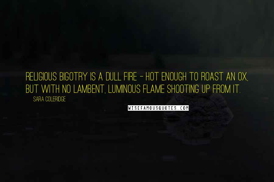 Sara Coleridge Quotes: Religious bigotry is a dull fire - hot enough to roast an ox, but with no lambent, luminous flame shooting up from it.