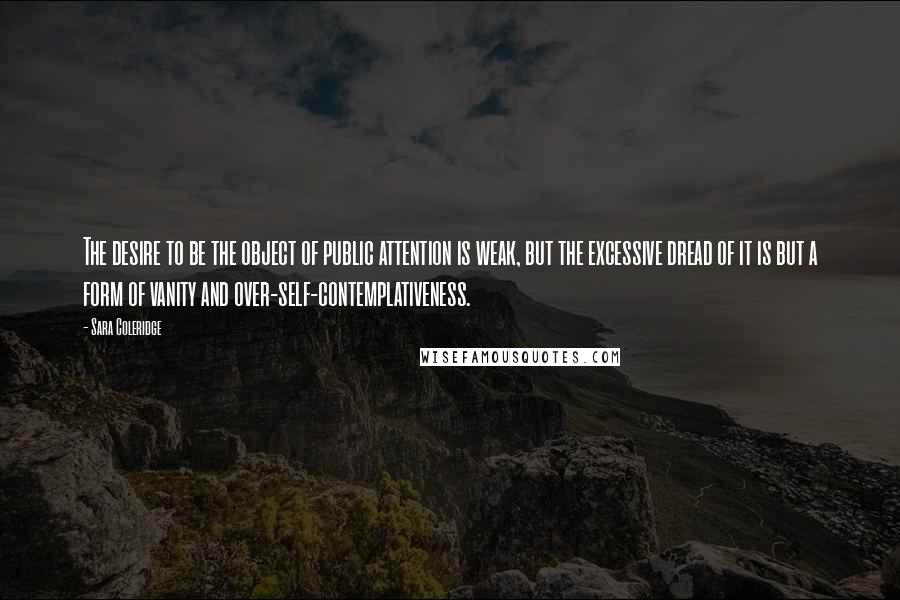 Sara Coleridge Quotes: The desire to be the object of public attention is weak, but the excessive dread of it is but a form of vanity and over-self-contemplativeness.