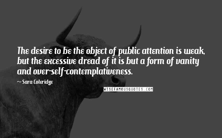Sara Coleridge Quotes: The desire to be the object of public attention is weak, but the excessive dread of it is but a form of vanity and over-self-contemplativeness.