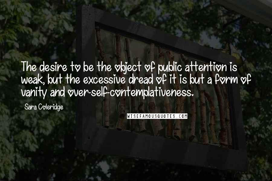 Sara Coleridge Quotes: The desire to be the object of public attention is weak, but the excessive dread of it is but a form of vanity and over-self-contemplativeness.