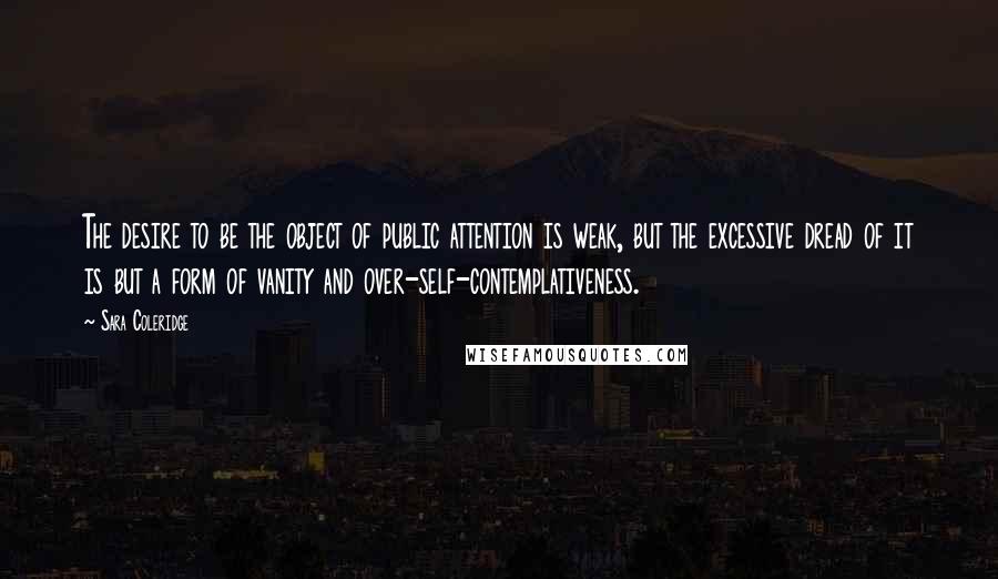 Sara Coleridge Quotes: The desire to be the object of public attention is weak, but the excessive dread of it is but a form of vanity and over-self-contemplativeness.