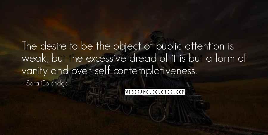 Sara Coleridge Quotes: The desire to be the object of public attention is weak, but the excessive dread of it is but a form of vanity and over-self-contemplativeness.