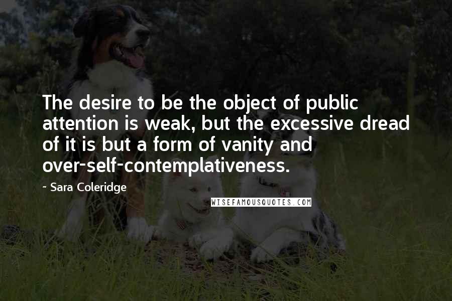 Sara Coleridge Quotes: The desire to be the object of public attention is weak, but the excessive dread of it is but a form of vanity and over-self-contemplativeness.