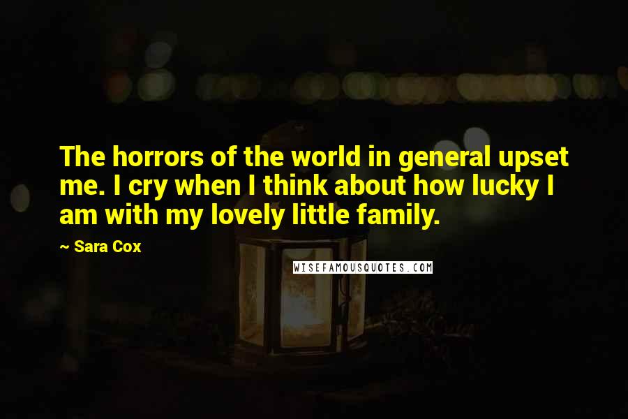 Sara Cox Quotes: The horrors of the world in general upset me. I cry when I think about how lucky I am with my lovely little family.