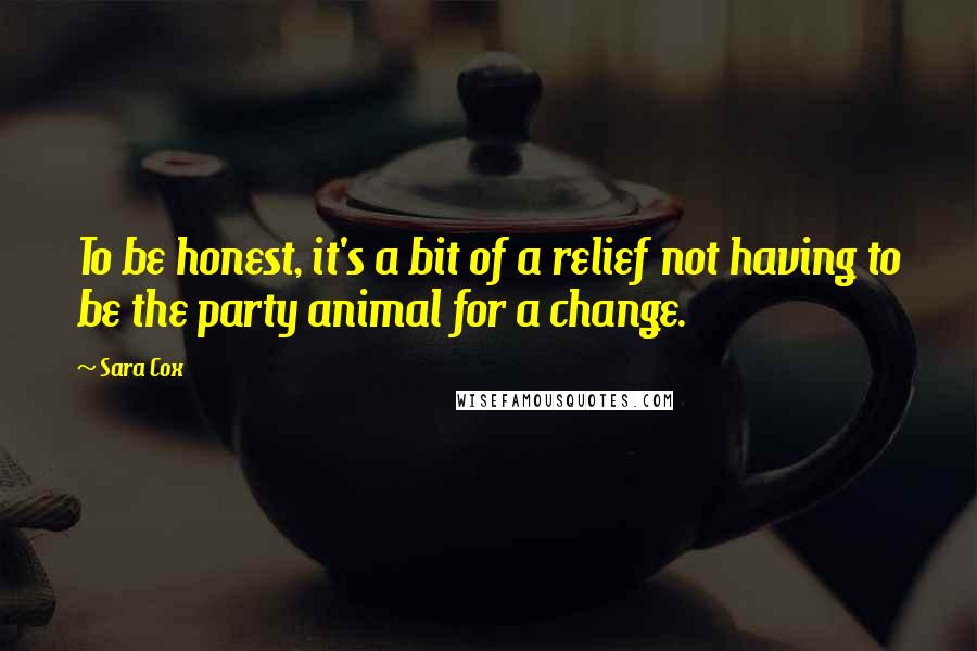 Sara Cox Quotes: To be honest, it's a bit of a relief not having to be the party animal for a change.