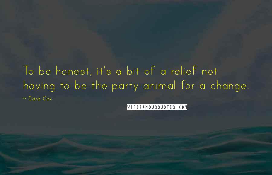 Sara Cox Quotes: To be honest, it's a bit of a relief not having to be the party animal for a change.