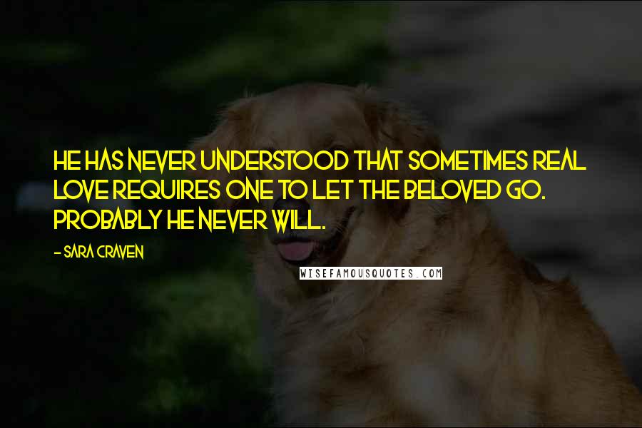 Sara Craven Quotes: He has never understood that sometimes real love requires one to let the beloved go. Probably he never will.