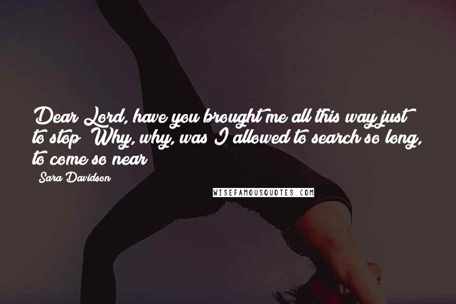 Sara Davidson Quotes: Dear Lord, have you brought me all this way just to stop? Why, why, was I allowed to search so long, to come so near?