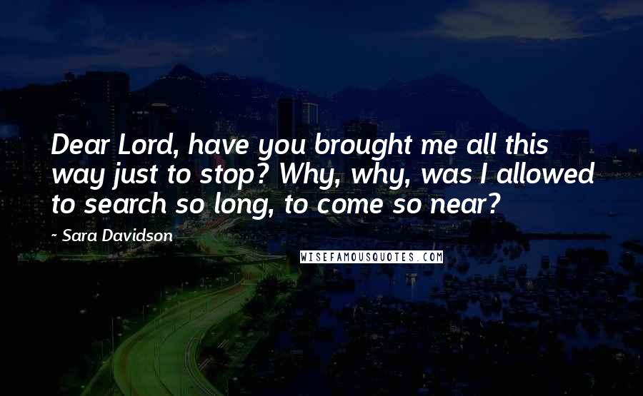 Sara Davidson Quotes: Dear Lord, have you brought me all this way just to stop? Why, why, was I allowed to search so long, to come so near?