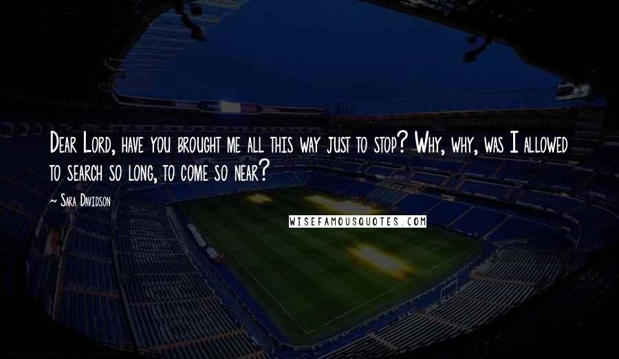 Sara Davidson Quotes: Dear Lord, have you brought me all this way just to stop? Why, why, was I allowed to search so long, to come so near?