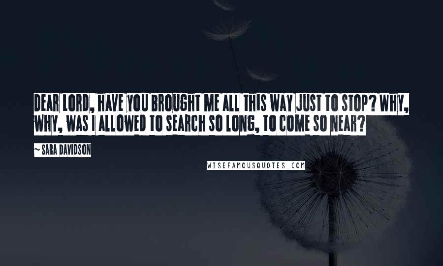 Sara Davidson Quotes: Dear Lord, have you brought me all this way just to stop? Why, why, was I allowed to search so long, to come so near?